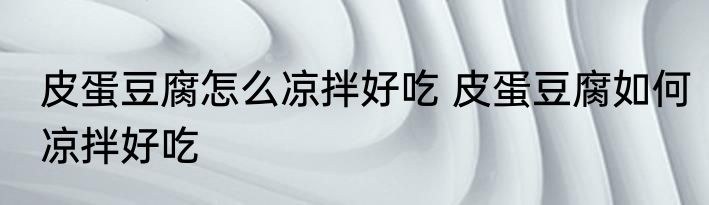 皮蛋豆腐怎么凉拌好吃 皮蛋豆腐如何凉拌好吃