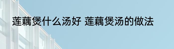 莲藕煲什么汤好 莲藕煲汤的做法