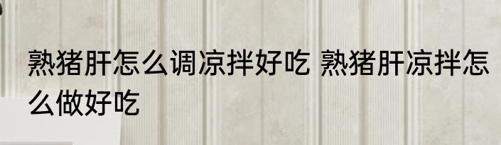 熟猪肝怎么调凉拌好吃 熟猪肝凉拌怎么做好吃