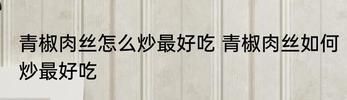 青椒肉丝怎么炒最好吃 青椒肉丝如何炒最好吃