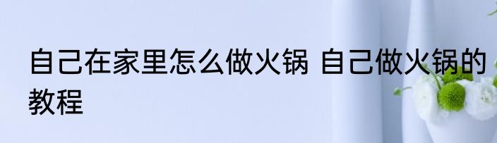 自己在家里怎么做火锅 自己做火锅的教程