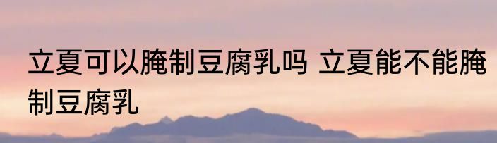 立夏可以腌制豆腐乳吗 立夏能不能腌制豆腐乳