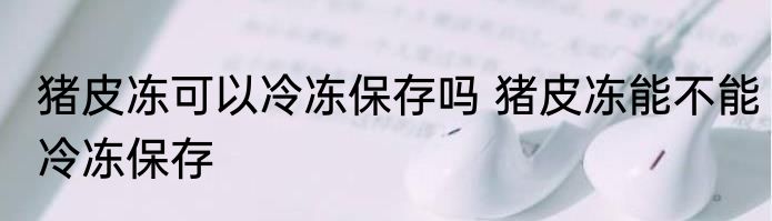 猪皮冻可以冷冻保存吗 猪皮冻能不能冷冻保存