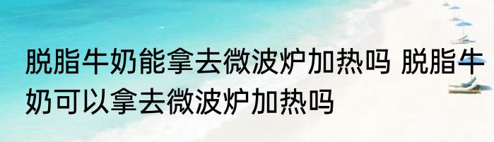 脱脂牛奶能拿去微波炉加热吗 脱脂牛奶可以拿去微波炉加热吗