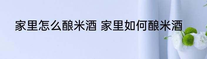 家里怎么酿米酒 家里如何酿米酒