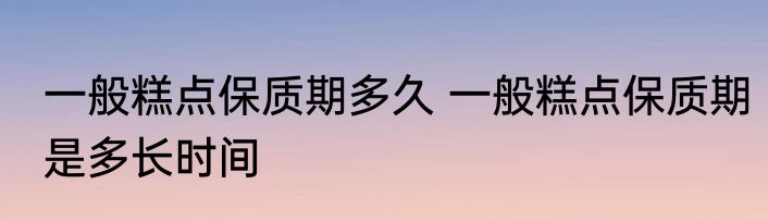 一般糕点保质期多久 一般糕点保质期是多长时间