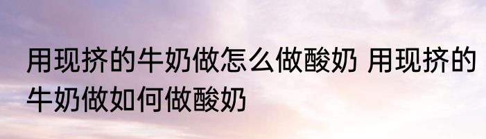 用现挤的牛奶做怎么做酸奶 用现挤的牛奶做如何做酸奶