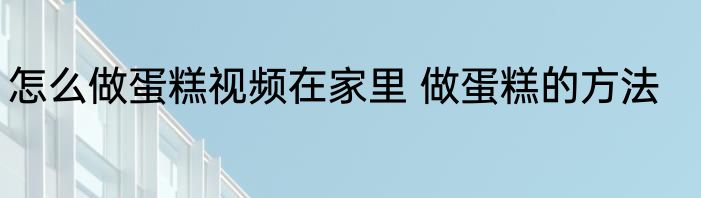 怎么做蛋糕视频在家里 做蛋糕的方法