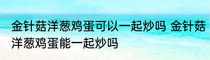 金针菇洋葱鸡蛋可以一起炒吗 金针菇洋葱鸡蛋能一起炒吗