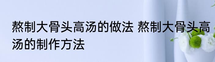 熬制大骨头高汤的做法 熬制大骨头高汤的制作方法