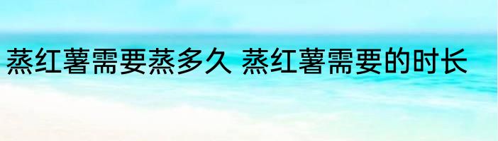 蒸红薯需要蒸多久 蒸红薯需要的时长