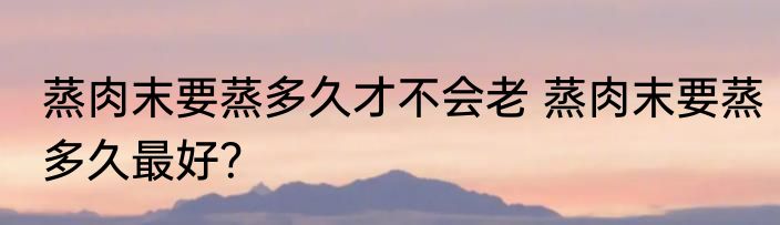 蒸肉末要蒸多久才不会老 蒸肉末要蒸多久最好？