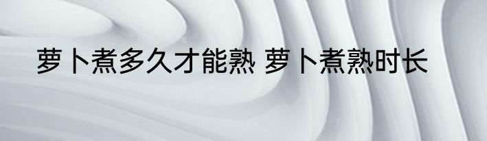 萝卜煮多久才能熟 萝卜煮熟时长