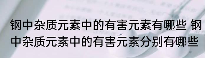 钢中杂质元素中的有害元素有哪些 钢中杂质元素中的有害元素分别有哪些
