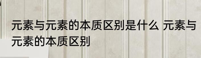 元素与元素的本质区别是什么 元素与元素的本质区别