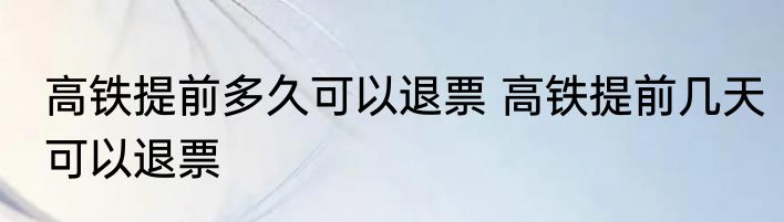 高铁提前多久可以退票 高铁提前几天可以退票