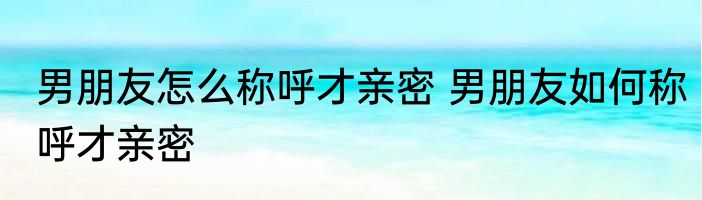 男朋友怎么称呼才亲密 男朋友如何称呼才亲密