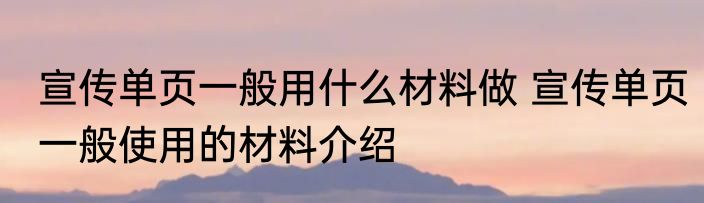 宣传单页一般用什么材料做 宣传单页一般使用的材料介绍