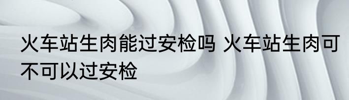火车站生肉能过安检吗 火车站生肉可不可以过安检