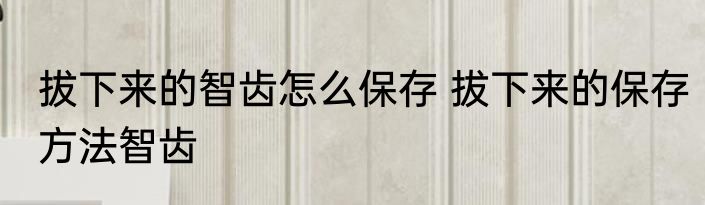 拔下来的智齿怎么保存 拔下来的保存方法智齿