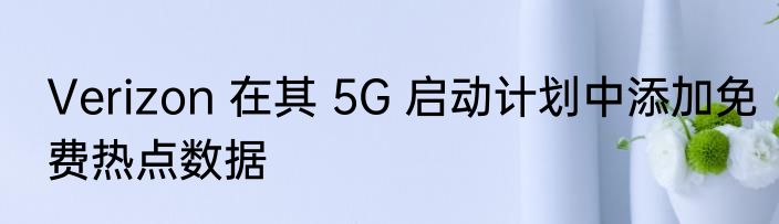 Verizon 在其 5G 启动计划中添加免费热点数据