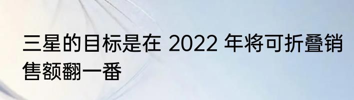 三星的目标是在 2022 年将可折叠销售额翻一番