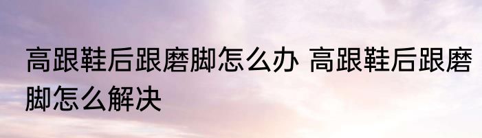 高跟鞋后跟磨脚怎么办 高跟鞋后跟磨脚怎么解决