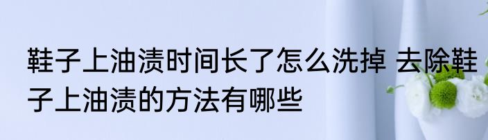 鞋子上油渍时间长了怎么洗掉 去除鞋子上油渍的方法有哪些