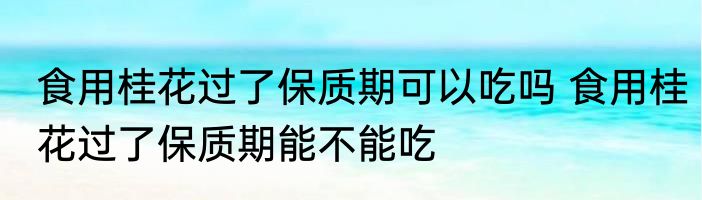 食用桂花过了保质期可以吃吗 食用桂花过了保质期能不能吃