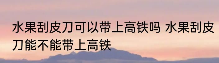 水果刮皮刀可以带上高铁吗 水果刮皮刀能不能带上高铁