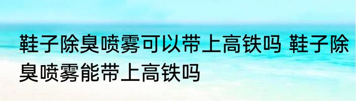 鞋子除臭喷雾可以带上高铁吗 鞋子除臭喷雾能带上高铁吗