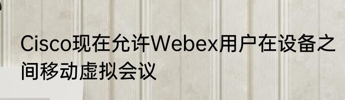 Cisco现在允许Webex用户在设备之间移动虚拟会议