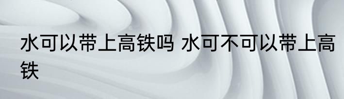 水可以带上高铁吗 水可不可以带上高铁