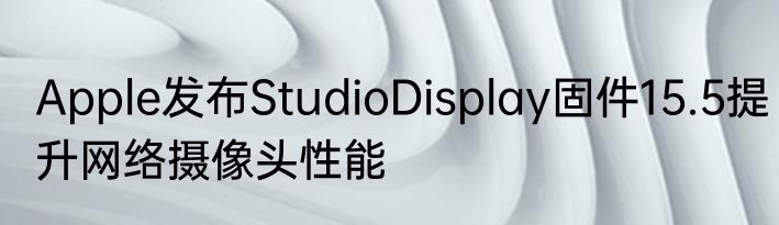Apple发布StudioDisplay固件15.5提升网络摄像头性能