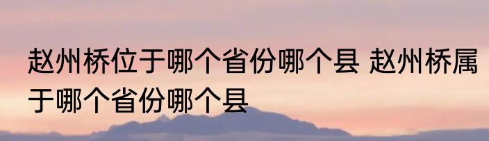 赵州桥位于哪个省份哪个县 赵州桥属于哪个省份哪个县