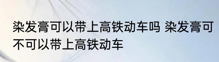 染发膏可以带上高铁动车吗 染发膏可不可以带上高铁动车