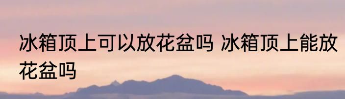 冰箱顶上可以放花盆吗 冰箱顶上能放花盆吗