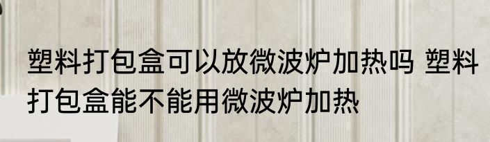 塑料打包盒可以放微波炉加热吗 塑料打包盒能不能用微波炉加热