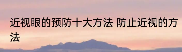 近视眼的预防十大方法 防止近视的方法