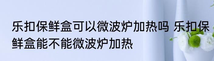 乐扣保鲜盒可以微波炉加热吗 乐扣保鲜盒能不能微波炉加热