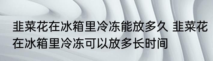 韭菜花在冰箱里冷冻能放多久 韭菜花在冰箱里冷冻可以放多长时间