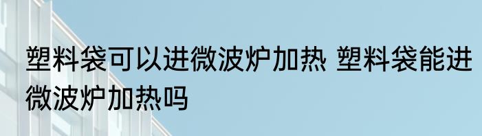 塑料袋可以进微波炉加热 塑料袋能进微波炉加热吗
