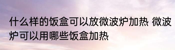什么样的饭盒可以放微波炉加热 微波炉可以用哪些饭盒加热