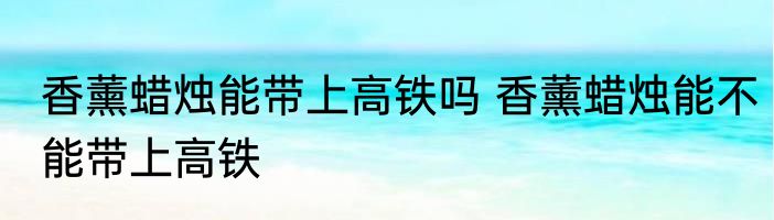 香薰蜡烛能带上高铁吗 香薰蜡烛能不能带上高铁