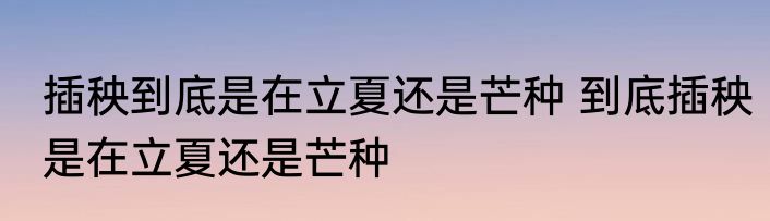 插秧到底是在立夏还是芒种 到底插秧是在立夏还是芒种