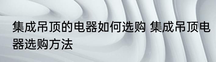 集成吊顶的电器如何选购 集成吊顶电器选购方法