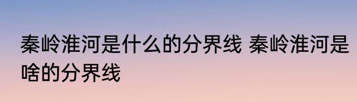 秦岭淮河是什么的分界线 秦岭淮河是啥的分界线
