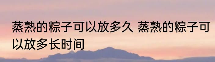 蒸熟的粽子可以放多久 蒸熟的粽子可以放多长时间