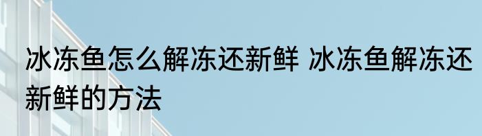 冰冻鱼怎么解冻还新鲜 冰冻鱼解冻还新鲜的方法