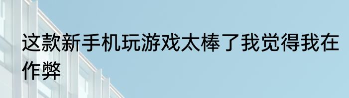 这款新手机玩游戏太棒了我觉得我在作弊